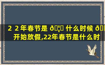 ２２年春节是 🦊 什么时候 🐧 开始放假,22年春节是什么时候开始放假的